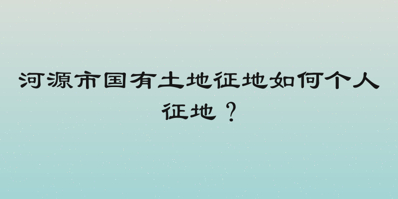 河源市国有土地征地如何个人征地？