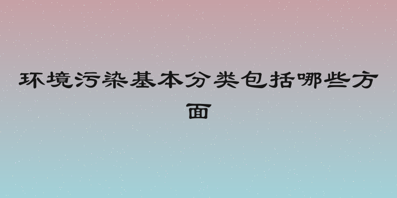 环境污染基本分类包括哪些方面
