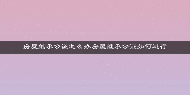 房屋继承公证怎么办房屋继承公证如何进行