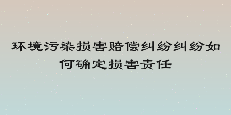 环境污染损害赔偿纠纷纠纷如何确定损害责任