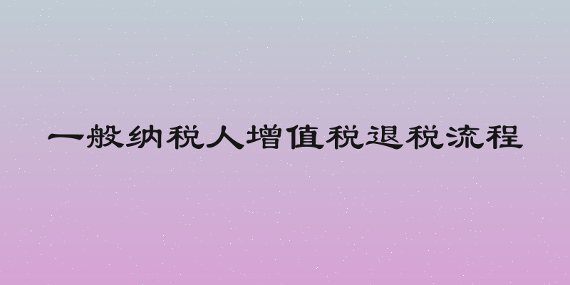 一般纳税人增值税退税流程