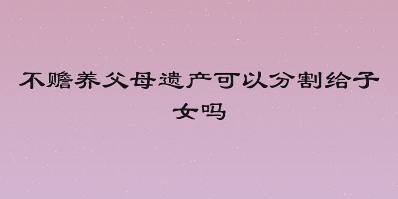 不赡养父母遗产可以分割给子女吗