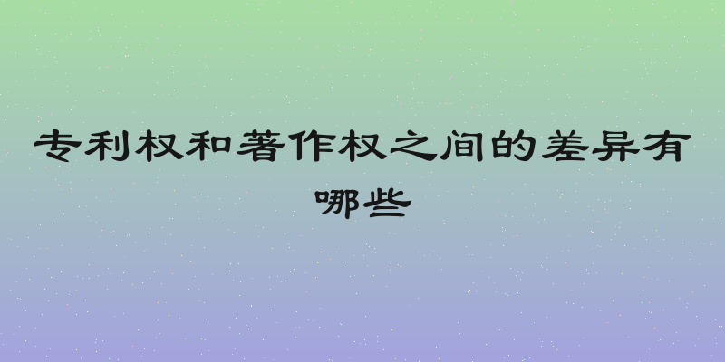 专利权和著作权之间的差异有哪些