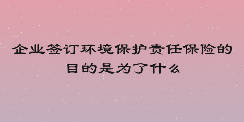 企业签订环境保护责任保险的目的是为了什么