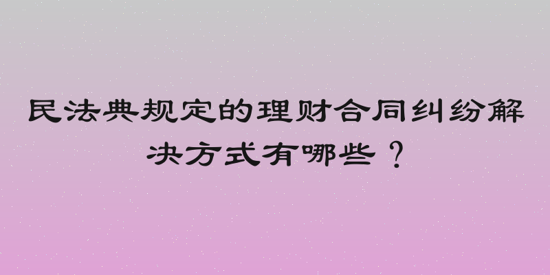 民法典规定的理财合同纠纷解决方式有哪些？