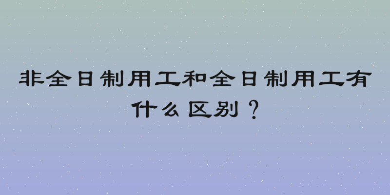 非全日制用工和全日制用工有什么区别？