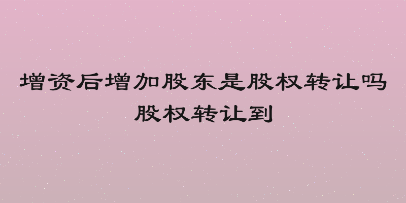 增资后增加股东是股权转让吗股权转让到