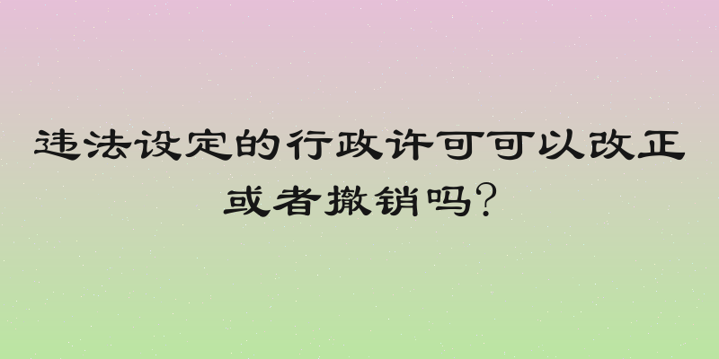违法设定的行政许可可以改正或者撤销吗?