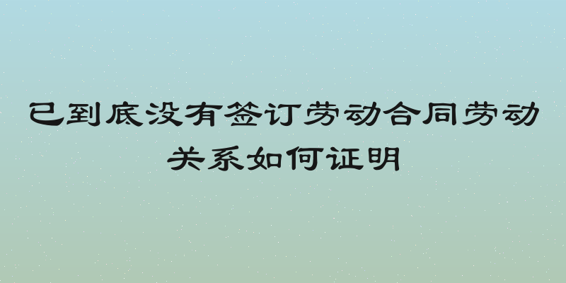 已到底没有签订劳动合同劳动关系如何证明