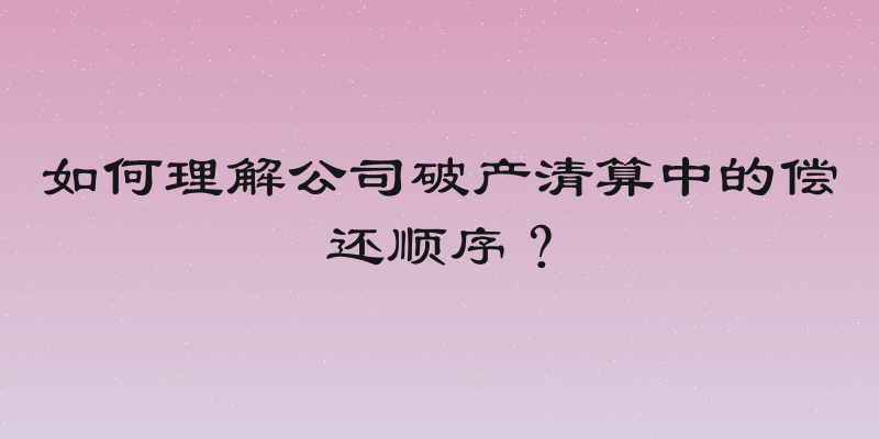如何理解公司破产清算中的偿还顺序？