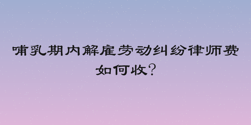 哺乳期内解雇劳动纠纷律师费如何收?