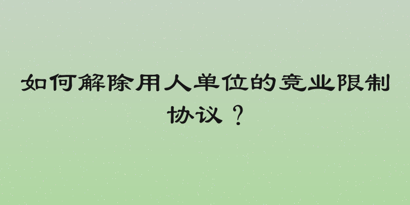 如何解除用人单位的竞业限制协议？