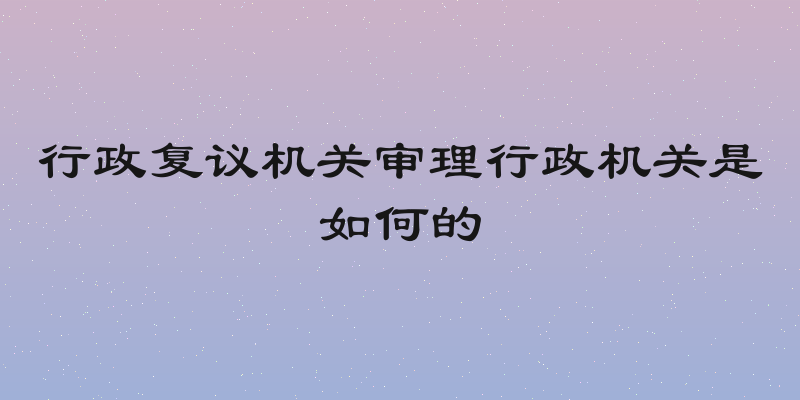 行政复议机关审理行政机关是如何的