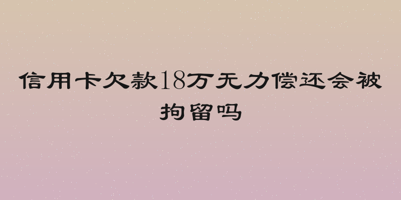 信用卡欠款18万无力偿还会被拘留吗