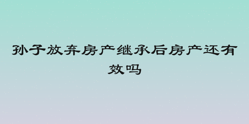 孙子放弃房产继承后房产还有效吗