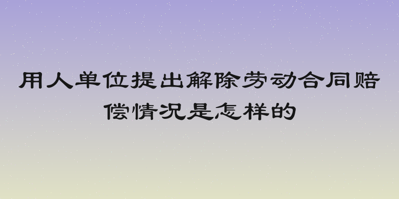 用人单位提出解除劳动合同赔偿情况是怎样的