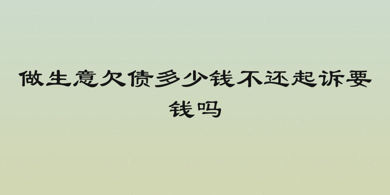 做生意欠债多少钱不还起诉要钱吗