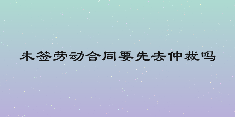 未签劳动合同要先去仲裁吗