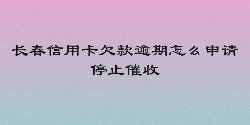 长春信用卡欠款逾期怎么申请停止催收