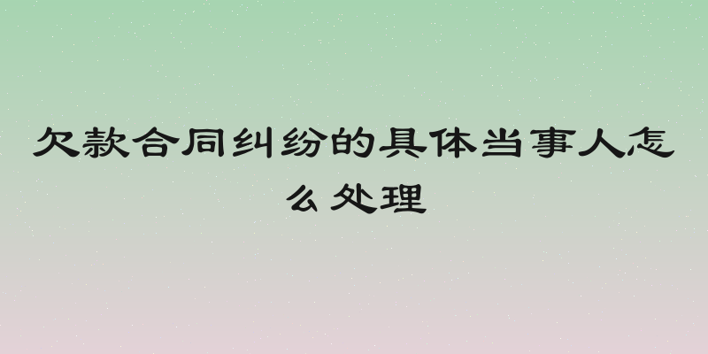 欠款合同纠纷的具体当事人怎么处理