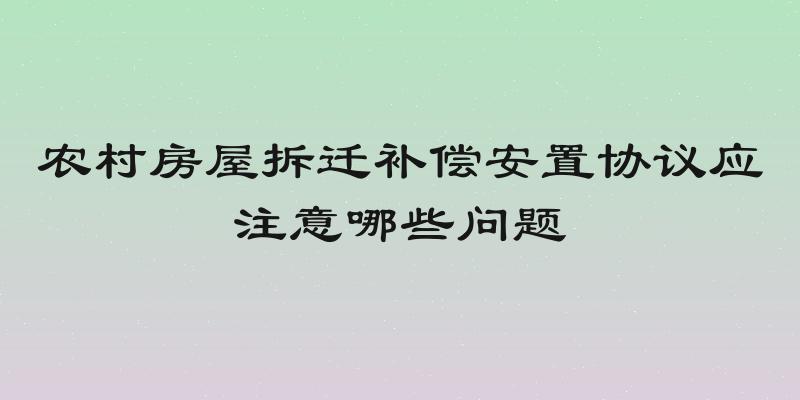 农村房屋拆迁补偿安置协议应注意哪些问题