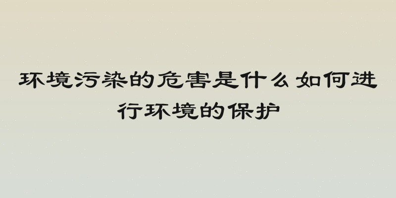环境污染的危害是什么如何进行环境的保护
