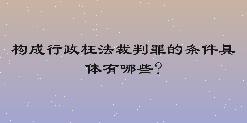 构成行政枉法裁判罪的条件具体有哪些?