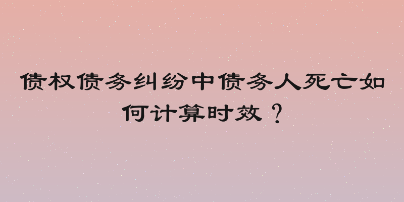债权债务纠纷中债务人死亡如何计算时效？