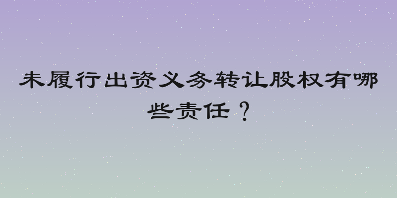 未履行出资义务转让股权有哪些责任？