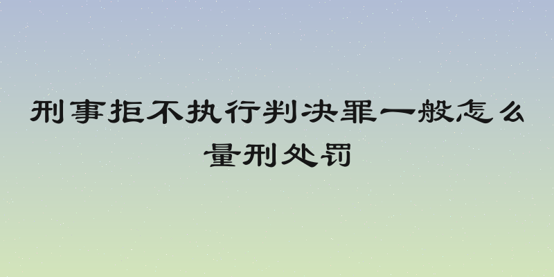 刑事拒不执行判决罪一般怎么量刑处罚