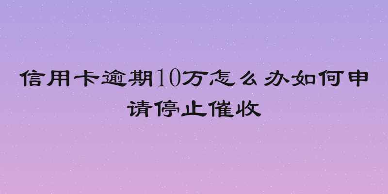 信用卡逾期10万怎么办如何申请停止催收