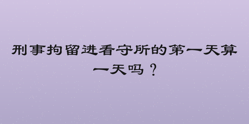 刑事拘留进看守所的第一天算一天吗？