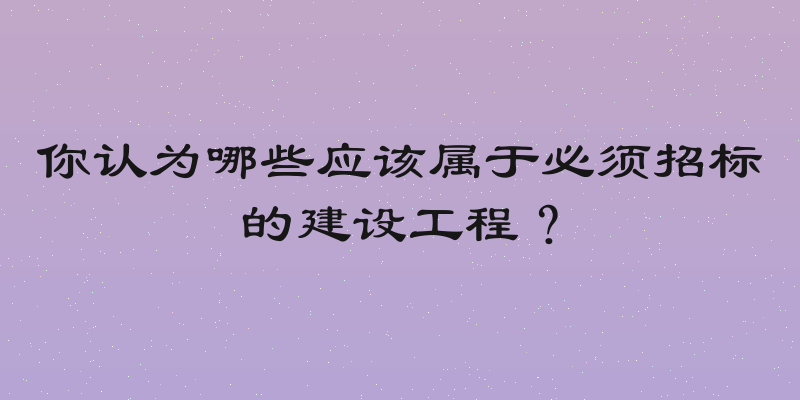 你认为哪些应该属于必须招标的建设工程？