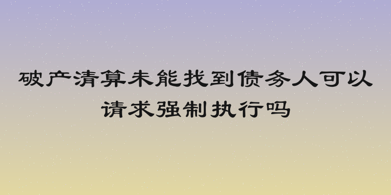 破产清算未能找到债务人可以请求强制执行吗