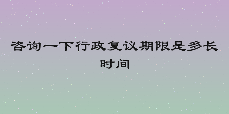 咨询一下行政复议期限是多长时间