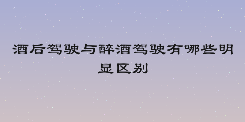 酒后驾驶与醉酒驾驶有哪些明显区别