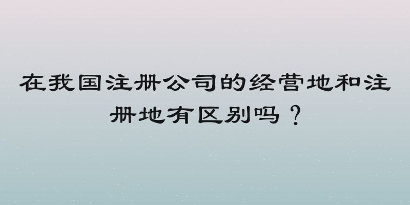 在我国注册公司的经营地和注册地有区别吗？