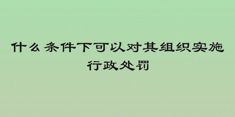 什么条件下可以对其组织实施行政处罚