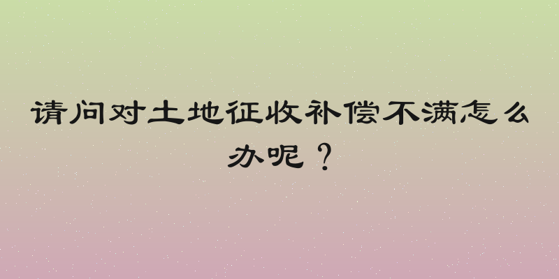 请问对土地征收补偿不满怎么办呢？