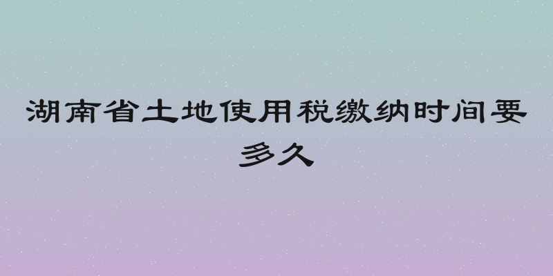 湖南省土地使用税缴纳时间要多久
