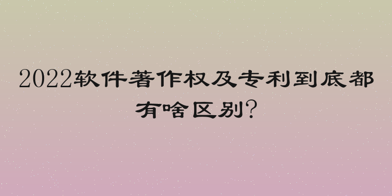 2022软件著作权及专利到底都有啥区别?
