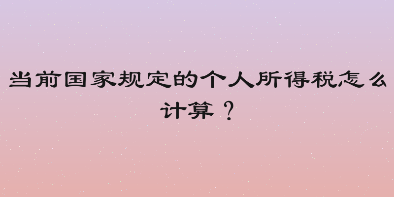 当前国家规定的个人所得税怎么计算？