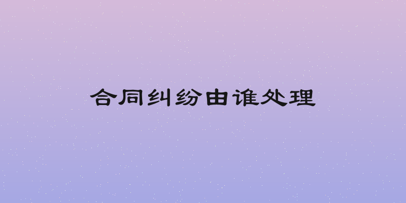 合同纠纷由谁处理