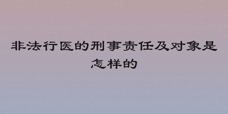 非法行医的刑事责任及对象是怎样的