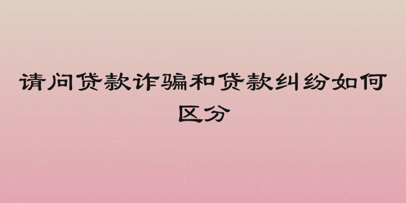 请问贷款诈骗和贷款纠纷如何区分