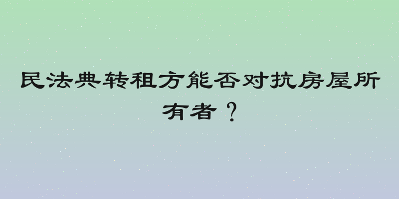 民法典转租方能否对抗房屋所有者？