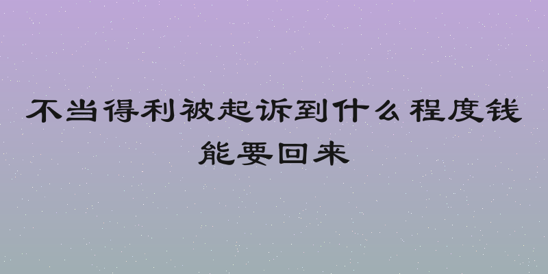 不当得利被起诉到什么程度钱能要回来