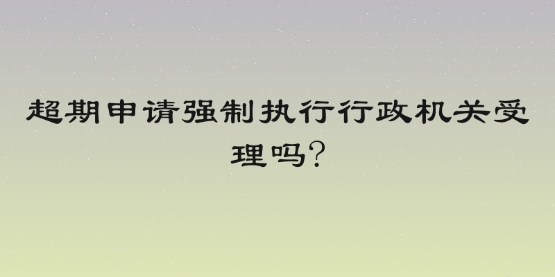 超期申请强制执行行政机关受理吗?