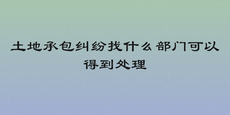 土地承包纠纷找什么部门可以得到处理