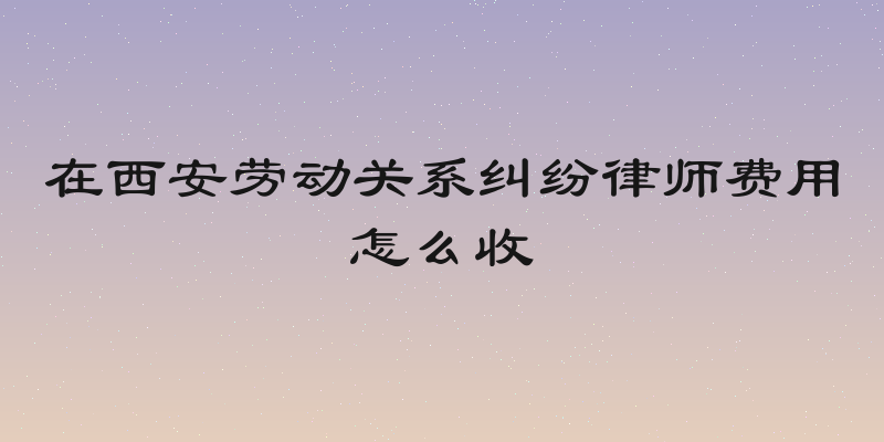 在西安劳动关系纠纷律师费用怎么收